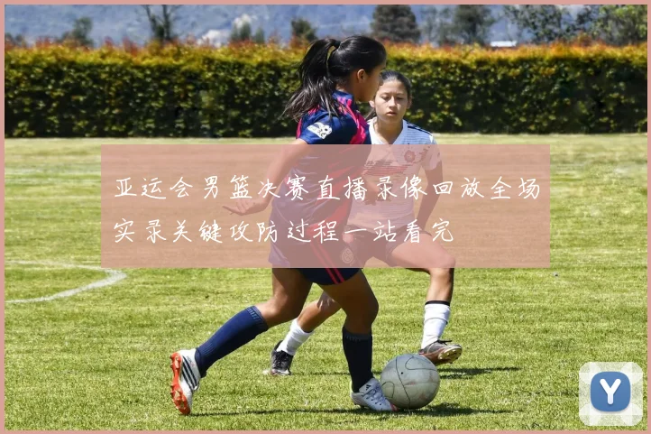 亚运会男篮决赛直播录像回放全场实录关键攻防过程一站看完