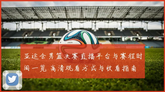 亚运会男篮决赛直播平台与赛程时间一览 高清观看方式与收看指南