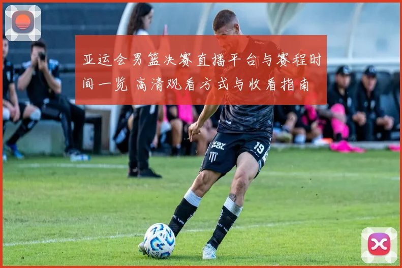 亚运会男篮决赛直播平台与赛程时间一览 高清观看方式与收看指南