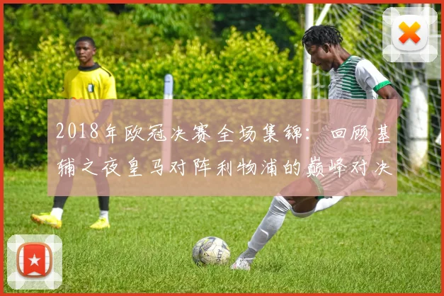2018年欧冠决赛全场集锦：回顾基辅之夜皇马对阵利物浦的巅峰对决