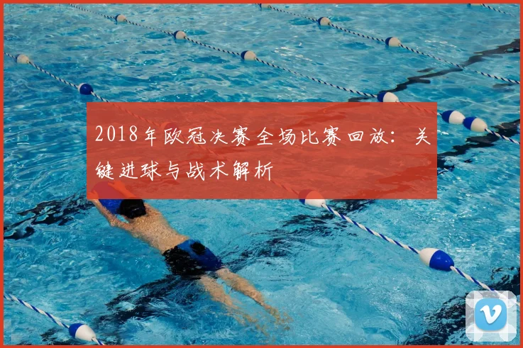 2018年欧冠决赛全场比赛回放：关键进球与战术解析