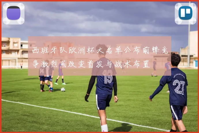 西班牙队欧洲杯大名单公布前锋竞争激烈或改变首发与战术布置