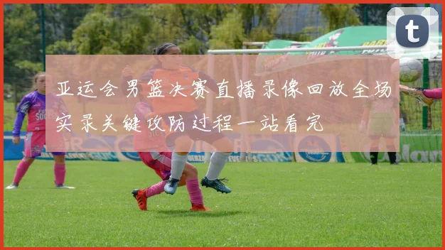 亚运会男篮决赛直播录像回放全场实录关键攻防过程一站看完