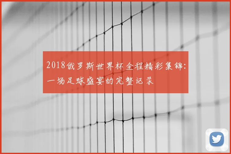 2018俄罗斯世界杯全程精彩集锦：一场足球盛宴的完整记录